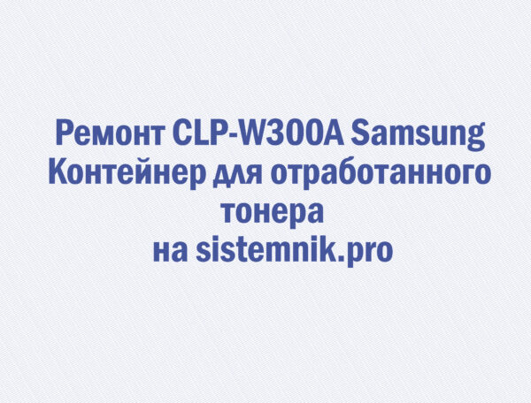 Ремонт CLP-W300A Samsung Контейнер для отработанного тонера